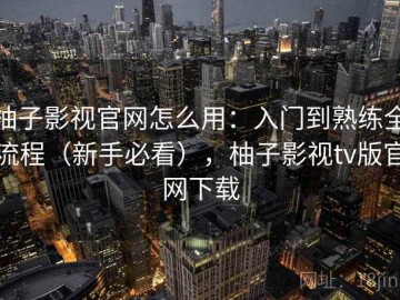 柚子影视官网怎么用：入门到熟练全流程（新手必看），柚子影视tv版官网下载
