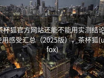 茶杯狐官方网站还能不能用实测结论：使用感受汇总（2025版），茶杯狐(upfox)