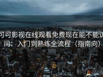 可可影视在线观看免费现在能不能访问：入门到熟练全流程（指南向）