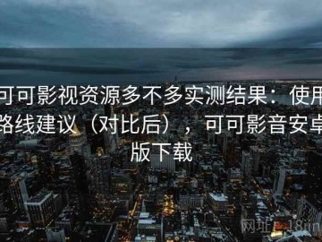 可可影视资源多不多实测结果：使用路线建议（对比后），可可影音安卓版下载