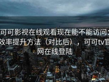 可可影视在线观看现在能不能访问：效率提升方法（对比后），可可tv官网在线登陆