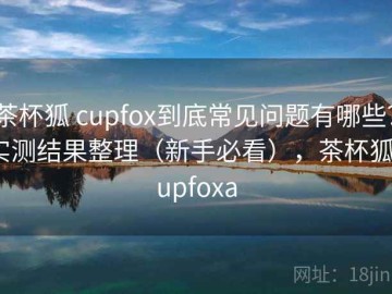 茶杯狐 cupfox到底常见问题有哪些？实测结果整理（新手必看），茶杯狐cupfoxa