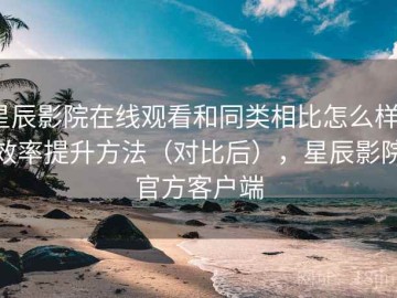星辰影院在线观看和同类相比怎么样？效率提升方法（对比后），星辰影院官方客户端
