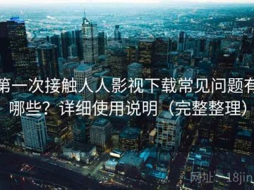 第一次接触人人影视下载常见问题有哪些？详细使用说明（完整整理）
