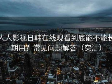人人影视日韩在线观看到底能不能长期用？常见问题解答（实测）