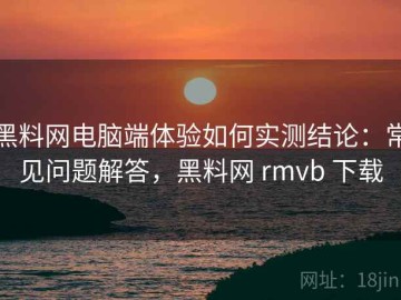 黑料网电脑端体验如何实测结论：常见问题解答，黑料网 rmvb 下载