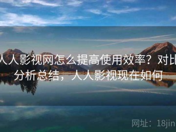 人人影视网怎么提高使用效率？对比分析总结，人人影视现在如何