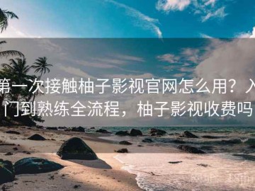 第一次接触柚子影视官网怎么用？入门到熟练全流程，柚子影视收费吗