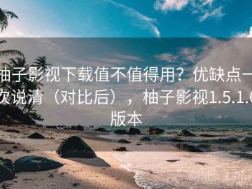 柚子影视下载值不值得用？优缺点一次说清（对比后），柚子影视1.5.1.6版本