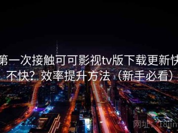 第一次接触可可影视tv版下载更新快不快？效率提升方法（新手必看）