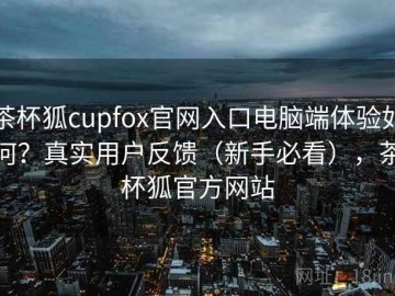 茶杯狐cupfox官网入口电脑端体验如何？真实用户反馈（新手必看），茶杯狐官方网站