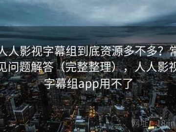人人影视字幕组到底资源多不多？常见问题解答（完整整理），人人影视字幕组app用不了