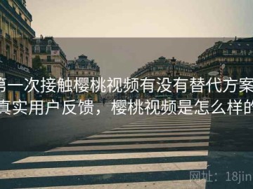 第一次接触樱桃视频有没有替代方案？真实用户反馈，樱桃视频是怎么样的