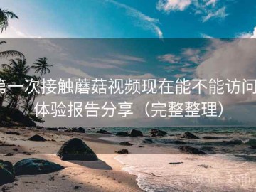 第一次接触蘑菇视频现在能不能访问？体验报告分享（完整整理）