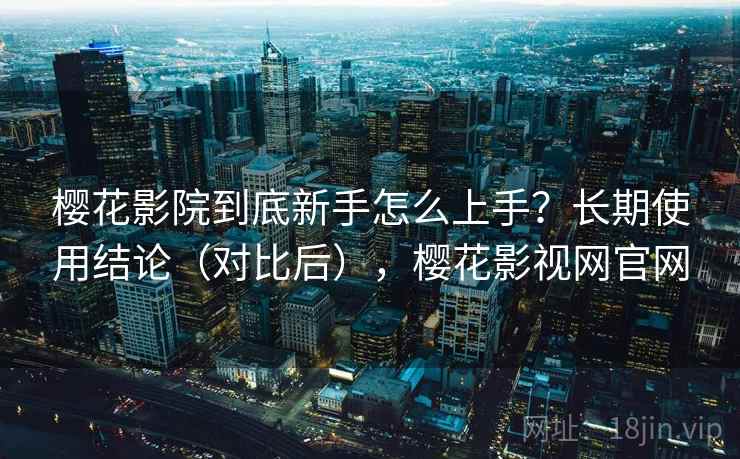 樱花影院到底新手怎么上手？长期使用结论（对比后），樱花影视网官网