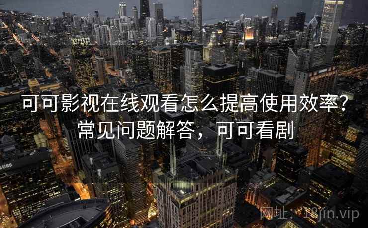 可可影视在线观看怎么提高使用效率？常见问题解答，可可看剧