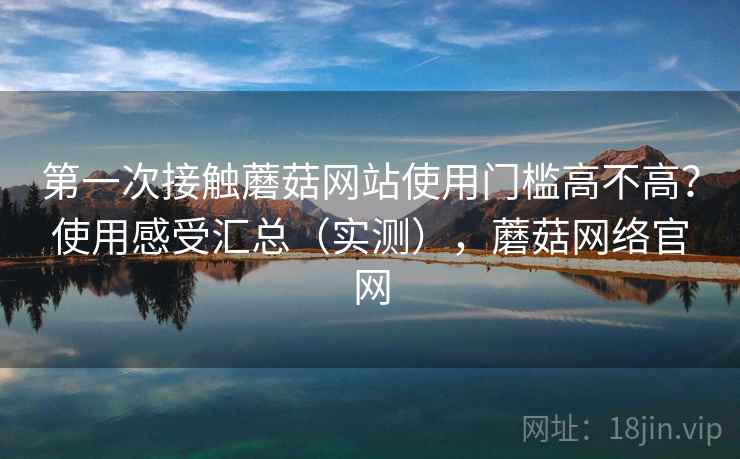第一次接触蘑菇网站使用门槛高不高？使用感受汇总（实测），蘑菇网络官网