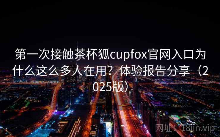 第一次接触茶杯狐cupfox官网入口为什么这么多人在用？体验报告分享（2025版）
