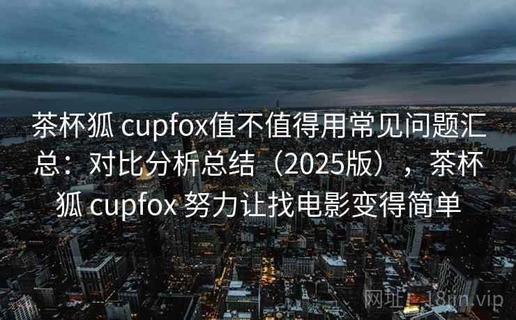 茶杯狐 cupfox值不值得用常见问题汇总：对比分析总结（2025版），茶杯狐 cupfox 努力让找电影变得简单