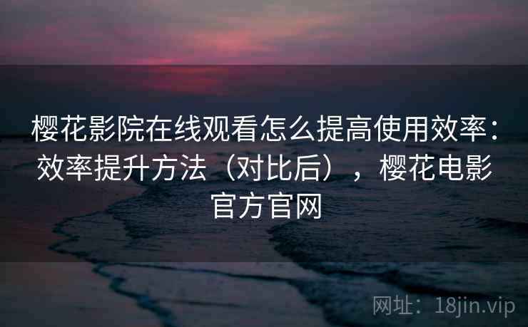 樱花影院在线观看怎么提高使用效率：效率提升方法（对比后），樱花电影官方官网