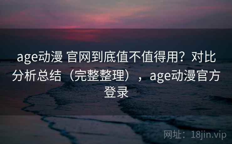 age动漫 官网到底值不值得用？对比分析总结（完整整理），age动漫官方登录