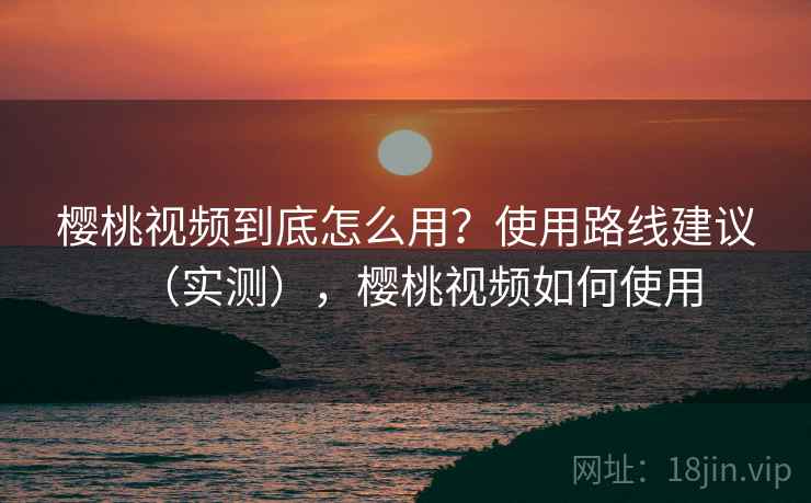 樱桃视频到底怎么用？使用路线建议（实测），樱桃视频如何使用