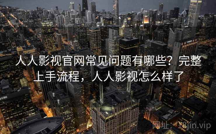 人人影视官网常见问题有哪些？完整上手流程，人人影视怎么样了