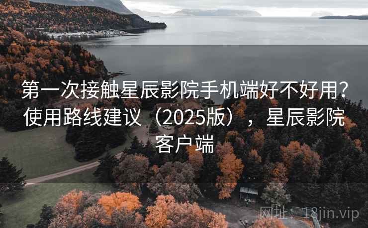 第一次接触星辰影院手机端好不好用?使用路线建议(2025版),星辰影院客户端 第一次接触星辰影院手机端好不好用?使用路线建议(2025版),星辰影院客户端