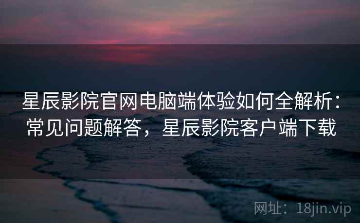 星辰影院官网电脑端体验如何全解析：常见问题解答，星辰影院客户端下载