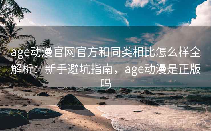age动漫官网官方和同类相比怎么样全解析：新手避坑指南，age动漫是正版吗