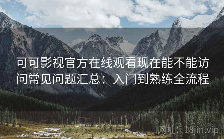 可可影视官方在线观看现在能不能访问常见问题汇总：入门到熟练全流程