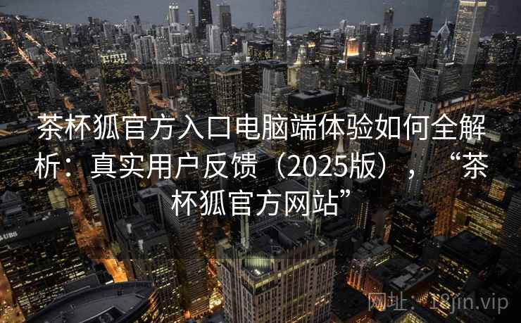 茶杯狐官方入口电脑端体验如何全解析：真实用户反馈（2025版），“茶杯狐官方网站”