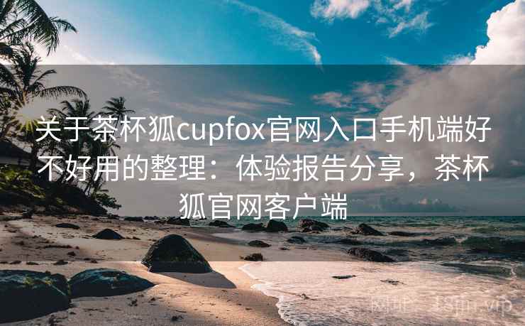 关于茶杯狐cupfox官网入口手机端好不好用的整理：体验报告分享，茶杯狐官网客户端