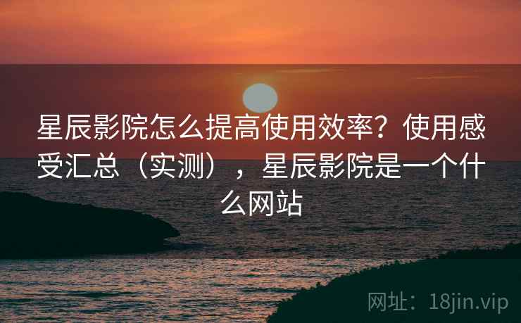 星辰影院怎么提高使用效率？使用感受汇总（实测），星辰影院是一个什么网站