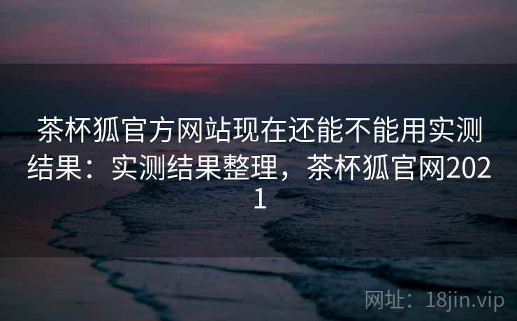 茶杯狐官方网站现在还能不能用实测结果：实测结果整理，茶杯狐官网2021