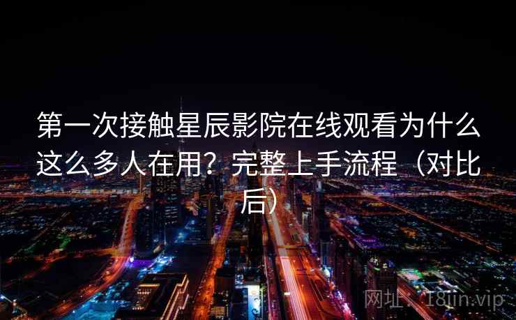 第一次接触星辰影院在线观看为什么这么多人在用？完整上手流程（对比后）