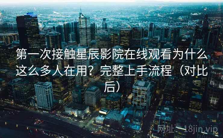 第一次接触星辰影院在线观看为什么这么多人在用？完整上手流程（对比后）