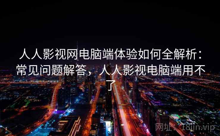 人人影视网电脑端体验如何全解析：常见问题解答，人人影视电脑端用不了