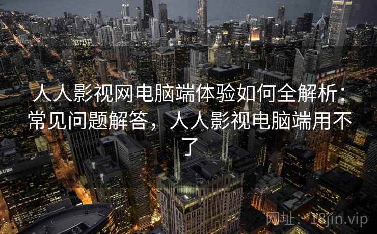 人人影视网电脑端体验如何全解析：常见问题解答，人人影视电脑端用不了