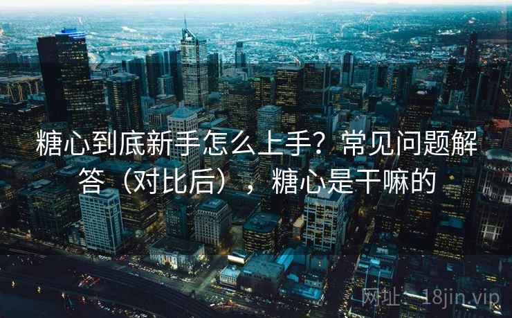 糖心到底新手怎么上手?常见问题解答(对比后),糖心是干嘛的 糖心到底新手怎么上手?常见问题解答(对比后),糖心是干嘛的