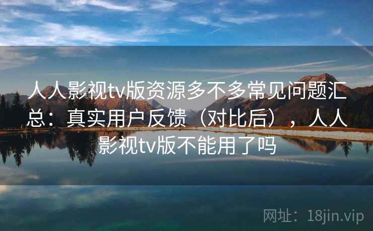 人人影视tv版资源多不多常见问题汇总：真实用户反馈（对比后），人人影视tv版不能用了吗