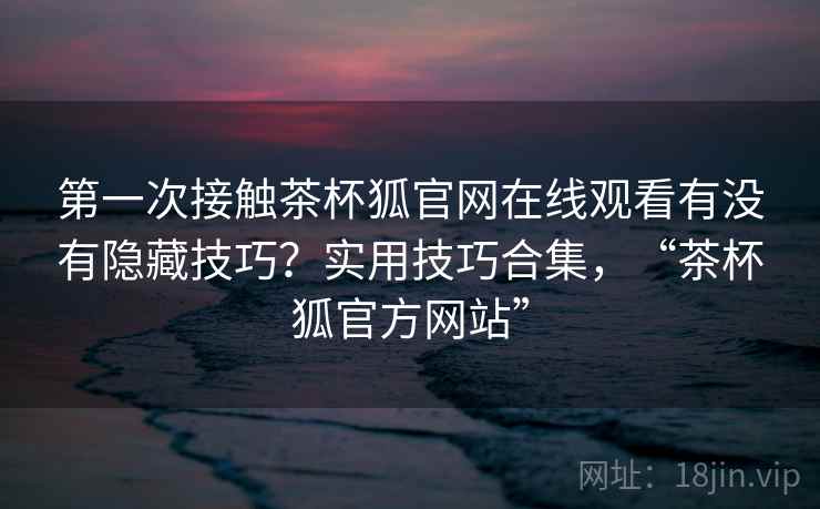 第一次接触茶杯狐官网在线观看有没有隐藏技巧?实用技巧合集,“茶杯狐官方网站” 第一次接触茶杯狐官网在线观看有没有隐藏技巧?实用技巧合集,“茶杯狐官方网站”