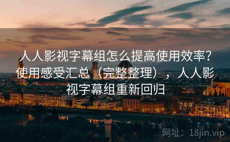 人人影视字幕组怎么提高使用效率？使用感受汇总（完整整理），人人影视字幕组重新回归
