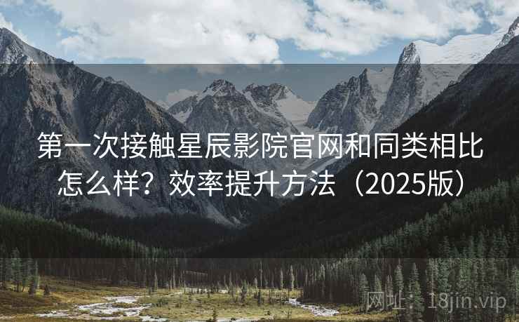 第一次接触星辰影院官网和同类相比怎么样？效率提升方法（2025版）