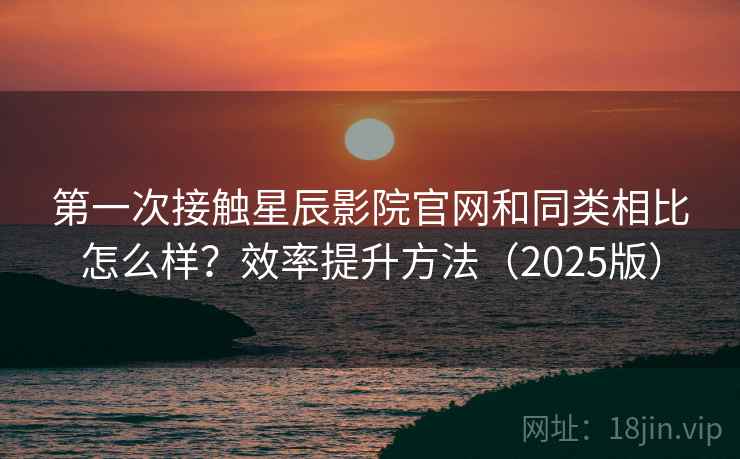 第一次接触星辰影院官网和同类相比怎么样？效率提升方法（2025版）