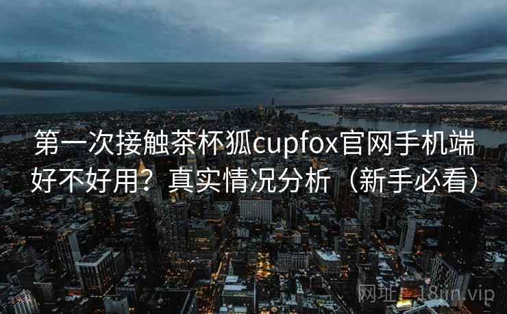 第一次接触茶杯狐cupfox官网手机端好不好用?真实情况分析(新手必看) 第一次接触茶杯狐cupfox官网手机端好不好用?真实情况分析(新手必看)