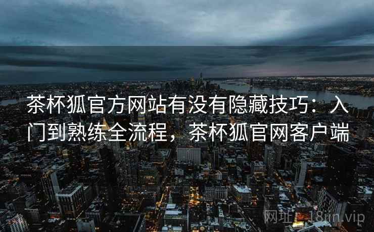 茶杯狐官方网站有没有隐藏技巧:入门到熟练全流程,茶杯狐官网客户端 茶杯狐官方网站有没有隐藏技巧:入门到熟练全流程,茶杯狐官网客户端