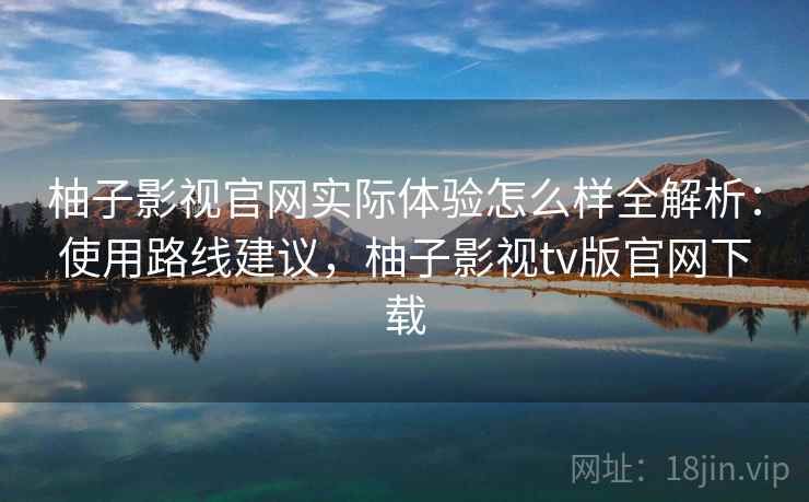 柚子影视官网实际体验怎么样全解析：使用路线建议，柚子影视tv版官网下载
