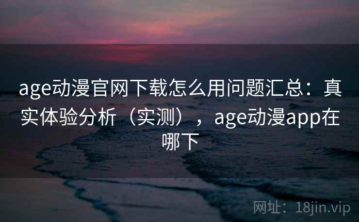 age动漫官网下载怎么用问题汇总:真实体验分析(实测),age动漫app在哪下 age动漫官网下载怎么用问题汇总:真实体验分析(实测),age动漫app在哪下