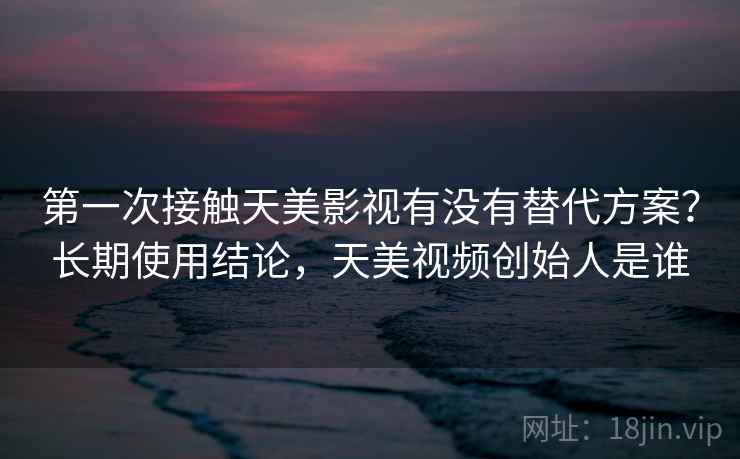 第一次接触天美影视有没有替代方案？长期使用结论，天美视频创始人是谁